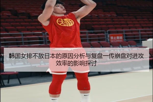 韩国女排不敌日本的原因分析与复盘一传崩盘对进攻效率的影响探讨